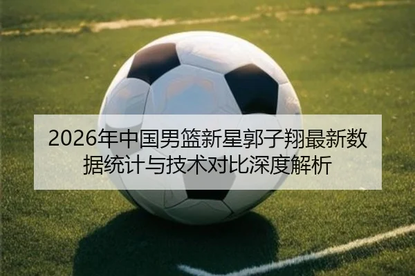 2026年中国男篮新星郭子翔最新数据统计与技术对比深度解析